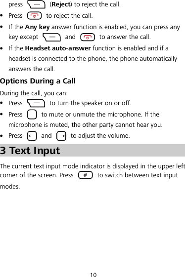 10 press   (Reject) to reject the call. z Press    to reject the call. z If the Any key answer function is enabled, you can press any key except   and    to answer the call. z If the Headset auto-answer function is enabled and if a headset is connected to the phone, the phone automatically answers the call. Options During a Call During the call, you can: z Press    to turn the speaker on or off. z Press    to mute or unmute the microphone. If the microphone is muted, the other party cannot hear you. z Press   and    to adjust the volume. 3 Text Input The current text input mode indicator is displayed in the upper left corner of the screen. Press    to switch between text input modes. 