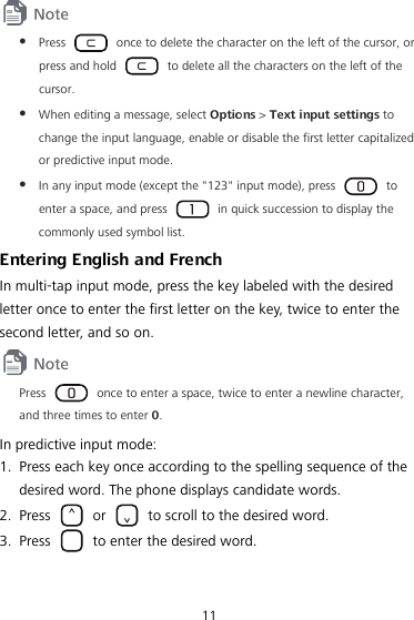 11  z Press    once to delete the character on the left of the cursor, or press and hold    to delete all the characters on the left of the cursor. z When editing a message, select Options &gt; Text input settings to change the input language, enable or disable the first letter capitalized or predictive input mode. z In any input mode (except the &quot;123&quot; input mode), press   to enter a space, and press    in quick succession to display the commonly used symbol list. Entering English and French In multi-tap input mode, press the key labeled with the desired letter once to enter the first letter on the key, twice to enter the second letter, and so on.  Press    once to enter a space, twice to enter a newline character, and three times to enter 0. In predictive input mode: 1. Press each key once according to the spelling sequence of the desired word. The phone displays candidate words. 2. Press   or    to scroll to the desired word. 3. Press    to enter the desired word. 