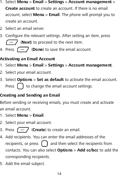 14 1. Select Menu &gt; Email &gt; Settings &gt; Account management &gt; Create account to create an account. If there is no email account, select Menu &gt; Email. The phone will prompt you to create an account. 2. Select an email server. 3. Configure the relevant settings. After setting an item, press  (Next) to proceed to the next item. 4. Press   (Done) to save the email account. Activating an Email Account 1. Select Menu &gt; Email &gt; Settings &gt; Account management. 2. Select your email account. 3. Select Options &gt; Set as default to activate the email account. Press    to change the email account settings. Creating and Sending an Email Before sending or receiving emails, you must create and activate an email account. 1. Select Menu &gt; Email. 2. Select your email account. 3. Press   (Create) to create an email. 4. Add recipients. You can enter the email addresses of the recipients, or press    and then select the recipients from contacts. You can also select Options &gt; Add cc/bcc to add the corresponding recipients. 5. Add the email subject. 