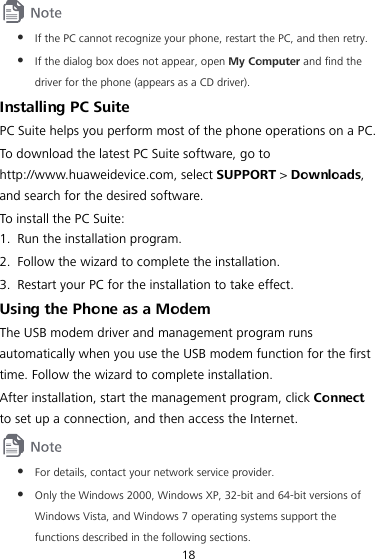 18  z If the PC cannot recognize your phone, restart the PC, and then retry. z If the dialog box does not appear, open My Computer and find the driver for the phone (appears as a CD driver). Installing PC Suite PC Suite helps you perform most of the phone operations on a PC. To download the latest PC Suite software, go to http://www.huaweidevice.com, select SUPPORT &gt; Downloads, and search for the desired software. To install the PC Suite: 1. Run the installation program. 2. Follow the wizard to complete the installation. 3. Restart your PC for the installation to take effect. Using the Phone as a Modem The USB modem driver and management program runs automatically when you use the USB modem function for the first time. Follow the wizard to complete installation. After installation, start the management program, click Connect to set up a connection, and then access the Internet.  z For details, contact your network service provider. z Only the Windows 2000, Windows XP, 32-bit and 64-bit versions of Windows Vista, and Windows 7 operating systems support the functions described in the following sections. 