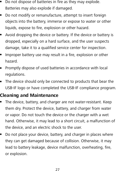 27 z Do not dispose of batteries in fire as they may explode. Batteries may also explode if damaged. z Do not modify or remanufacture, attempt to insert foreign objects into the battery, immerse or expose to water or other liquids, expose to fire, explosion or other hazard. z Avoid dropping the device or battery. If the device or battery is dropped, especially on a hard surface, and the user suspects damage, take it to a qualified service center for inspection. z Improper battery use may result in a fire, explosion or other hazard. z Promptly dispose of used batteries in accordance with local regulations. z The device should only be connected to products that bear the USB-IF logo or have completed the USB-IF compliance program. Cleaning and Maintenance z The device, battery, and charger are not water-resistant. Keep them dry. Protect the device, battery, and charger from water or vapor. Do not touch the device or the charger with a wet hand. Otherwise, it may lead to a short circuit, a malfunction of the device, and an electric shock to the user. z Do not place your device, battery, and charger in places where they can get damaged because of collision. Otherwise, it may lead to battery leakage, device malfunction, overheating, fire, or explosion. 