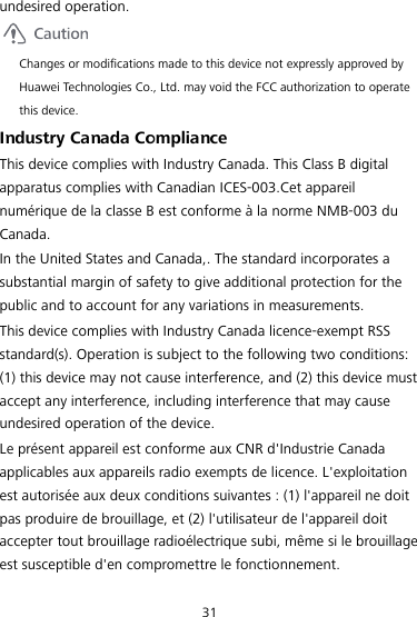 31 undesired operation.  Changes or modifications made to this device not expressly approved by Huawei Technologies Co., Ltd. may void the FCC authorization to operate this device. Industry Canada Compliance This device complies with Industry Canada. This Class B digital apparatus complies with Canadian ICES-003.Cet appareil numérique de la classe B est conforme à la norme NMB-003 du Canada. In the United States and Canada,. The standard incorporates a substantial margin of safety to give additional protection for the public and to account for any variations in measurements. This device complies with Industry Canada licence-exempt RSS standard(s). Operation is subject to the following two conditions: (1) this device may not cause interference, and (2) this device must accept any interference, including interference that may cause undesired operation of the device. Le présent appareil est conforme aux CNR d&apos;Industrie Canada applicables aux appareils radio exempts de licence. L&apos;exploitation est autorisée aux deux conditions suivantes : (1) l&apos;appareil ne doit pas produire de brouillage, et (2) l&apos;utilisateur de l&apos;appareil doit accepter tout brouillage radioélectrique subi, même si le brouillage est susceptible d&apos;en compromettre le fonctionnement. 