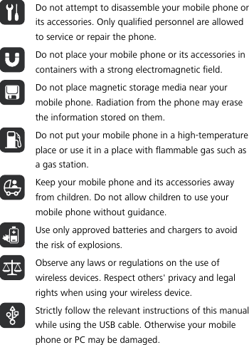   Do not attempt to disassemble your mobile phone or its accessories. Only qualified personnel are allowed to service or repair the phone.  Do not place your mobile phone or its accessories in containers with a strong electromagnetic field.  Do not place magnetic storage media near your mobile phone. Radiation from the phone may erase the information stored on them.  Do not put your mobile phone in a high-temperature place or use it in a place with flammable gas such as a gas station.  Keep your mobile phone and its accessories away from children. Do not allow children to use your mobile phone without guidance.  Use only approved batteries and chargers to avoid the risk of explosions.  Observe any laws or regulations on the use of wireless devices. Respect others&apos; privacy and legal rights when using your wireless device.  Strictly follow the relevant instructions of this manual while using the USB cable. Otherwise your mobile phone or PC may be damaged.  