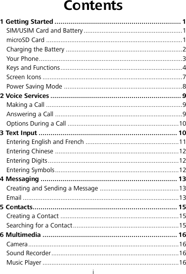 i Contents 1 Getting Started ................................................................ 1SIM/USIM Card and Battery ....................................................... 1microSD Card ............................................................................ 1Charging the Battery ................................................................. 2Your Phone ................................................................................ 3Keys and Functions .................................................................... 4Screen Icons .............................................................................. 7Power Saving Mode .................................................................. 82 Voice Services .................................................................. 9Making a Call ............................................................................ 9Answering a Call ....................................................................... 9Options During a Call .............................................................. 103 Text Input ...................................................................... 10Entering English and French .................................................... 11Entering Chinese ..................................................................... 12Entering Digits ......................................................................... 12Entering Symbols ..................................................................... 124 Messaging ..................................................................... 13Creating and Sending a Message ............................................ 13Email ....................................................................................... 135 Contacts ......................................................................... 15Creating a Contact .................................................................. 15Searching for a Contact ........................................................... 156 Multimedia .................................................................... 16Camera .................................................................................... 16Sound Recorder ....................................................................... 16Music Player ............................................................................ 16