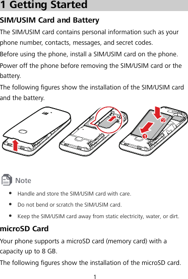 1 1 Getting Started SIM/USIM Card and Battery The SIM/USIM card contains personal information such as your phone number, contacts, messages, and secret codes. Before using the phone, install a SIM/USIM card on the phone. Power off the phone before removing the SIM/USIM card or the battery. The following figures show the installation of the SIM/USIM card and the battery.    z Handle and store the SIM/USIM card with care. z Do not bend or scratch the SIM/USIM card. z Keep the SIM/USIM card away from static electricity, water, or dirt. microSD Card Your phone supports a microSD card (memory card) with a capacity up to 8 GB. The following figures show the installation of the microSD card. 