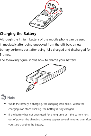 2  Charging the Battery Although the lithium battery of the mobile phone can be used immediately after being unpacked from the gift box, a new battery performs best after being fully charged and discharged for 3 times. The following figure shows how to charge your battery.   z While the battery is charging, the charging icon blinks. When the charging icon stops blinking, the battery is fully charged. z If the battery has not been used for a long time or if the battery runs out of power, the charging icon may appear several minutes later after you start charging the battery. 