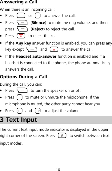 10 Answering a Call When there is an incoming call:  Press   or   to answer the call.  Press    (Silence) to mute the ring volume, and then press    (Reject) to reject the call.  Press   to reject the call.  If the Any key answer function is enabled, you can press any key except   and   to answer the call.  If the Headset auto-answer function is enabled and if a headset is connected to the phone, the phone automatically answers the call. Options During a Call During the call, you can:  Press   to turn the speaker on or off.  Press   to mute or unmute the microphone. If the microphone is muted, the other party cannot hear you.  Press   and   to adjust the volume.3 Text Input The current text input mode indicator is displayed in the upper right corner of the screen. Press   to switch between text input modes. 