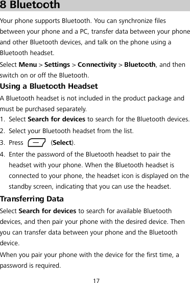17 8 Bluetooth Your phone supports Bluetooth. You can synchronize files between your phone and a PC, transfer data between your phone and other Bluetooth devices, and talk on the phone using a Bluetooth headset. Select Menu &gt; Settings &gt; Connectivity &gt; Bluetooth, and then switch on or off the Bluetooth. Using a Bluetooth Headset A Bluetooth headset is not included in the product package and must be purchased separately. 1. Select Search for devices to search for the Bluetooth devices. 2. Select your Bluetooth headset from the list. 3. Press    (Select). 4. Enter the password of the Bluetooth headset to pair the headset with your phone. When the Bluetooth headset is connected to your phone, the headset icon is displayed on the standby screen, indicating that you can use the headset. Transferring Data Select Search for devices to search for available Bluetooth devices, and then pair your phone with the desired device. Then you can transfer data between your phone and the Bluetooth device. When you pair your phone with the device for the first time, a password is required.