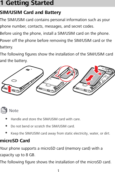 1 1 Getting Started SIM/USIM Card and Battery The SIM/USIM card contains personal information such as your phone number, contacts, messages, and secret codes. Before using the phone, install a SIM/USIM card on the phone. Power off the phone before removing the SIM/USIM card or the battery. The following figures show the installation of the SIM/USIM card and the battery. 21    Handle and store the SIM/USIM card with care.  Do not bend or scratch the SIM/USIM card.  Keep the SIM/USIM card away from static electricity, water, or dirt. microSD Card Your phone supports a microSD card (memory card) with a capacity up to 8 GB. The following figure shows the installation of the microSD card. 