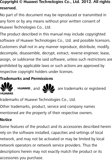  Copyright © Huawei Technologies Co., Ltd. 2012. All rights reserved. No part of this document may be reproduced or transmitted in any form or by any means without prior written consent of Huawei Technologies Co., Ltd. The product described in this manual may include copyrighted software of Huawei Technologies Co., Ltd. and possible licensors. Customers shall not in any manner reproduce, distribute, modif y, decompile, disassemble, decrypt, extract, reverse engineer, lease, assign, or sublicense the said software, unless such restrictions are prohibited by applicable laws or such actions are approved by respective copyright holders under licenses. Trademarks and Permissions ,  , and   are trademarks or registered trademarks of Huawei Technologies Co., Ltd. Other trademarks, product, service and company names mentioned are the property of their respective owners. Notice Some features of the product and its accessories described herein rely on the software installed, capacities and settings of local network, and may not be activated or may be limited by local network operators or network service providers. Thus the descriptions herein may not exactly match the product or its accessories you purchase. 