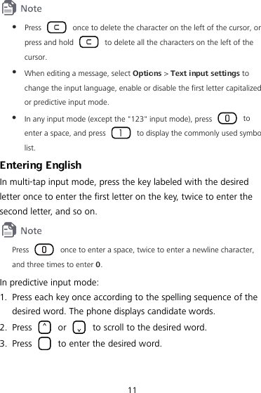 11   Press   once to delete the character on the left of the cursor, or press and hold   to delete all the characters on the left of the cursor.  When editing a message, select Options &gt; Text input settings to change the input language, enable or disable the first letter capitalized or predictive input mode.  In any input mode (except the &quot;123&quot; input mode), press   to enter a space, and press   to display the commonly used symbol list. Entering English In multi-tap input mode, press the key labeled with the desired letter once to enter the first letter on the key, twice to enter the second letter, and so on.  Press   once to enter a space, twice to enter a newline character, and three times to enter 0. In predictive input mode: 1. Press each key once according to the spelling sequence of the desired word. The phone displays candidate words. 2. Press   or   to scroll to the desired word. 3. Press   to enter the desired word. 