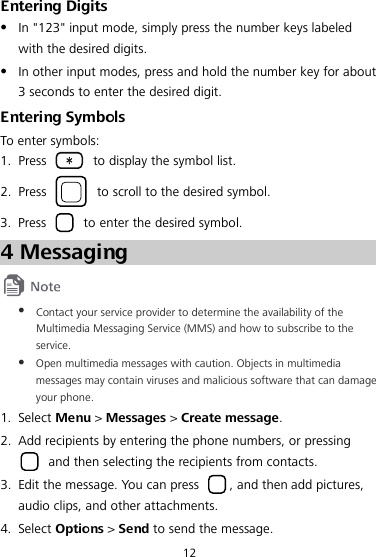 12 Entering Digits  In &quot;123&quot; input mode, simply press the number keys labeled with the desired digits.  In other input modes, press and hold the number key for about 3 seconds to enter the desired digit. Entering Symbols To enter symbols: 1. Press   to display the symbol list. 2. Press   to scroll to the desired symbol. 3. Press   to enter the desired symbol. 4 Messaging   Contact your service provider to determine the availability of the Multimedia Messaging Service (MMS) and how to subscribe to the service.  Open multimedia messages with caution. Objects in multimedia messages may contain viruses and malicious software that can damage your phone. 1. Select Menu &gt; Messages &gt; Create message. 2. Add recipients by entering the phone numbers, or pressing  and then selecting the recipients from contacts. 3. Edit the message. You can press  , and then add pictures, audio clips, and other attachments. 4. Select Options &gt; Send to send the message. 