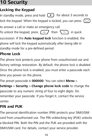 19 10 Security Locking the Keypad In standby mode, press and hold   for about 3 seconds to lock the keypad. When the keypad is locked, you can press   to answer a call or make an emergency call. To unlock the keypad, press   then   in quick succession. If the Auto keypad lock function is enabled, the phone will lock the keypad automatically after being idle in standby mode for a pre-defined period. Phone Lock The phone lock protects your phone from unauthorized use and factory settings restoration. By default, the phone lock is disabled. Once the phone lock is enabled, you must enter a passcode each time you power on the phone. The preset passcode is 000000. You can select Menu &gt; Settings &gt; Security &gt; Change phone lock code to change the passcode to any numeric string of four to eight digits. Do remember your passcode. If you forget it, contact the service center. PIN and PUK The personal identification number (PIN) protects your SIM/USIM card from unauthorized use. The PIN unblocking key (PUK) unlocks a blocked PIN. Both the PIN and the PUK are provided with the SIM/USIM card. For details, contact your service provider. 