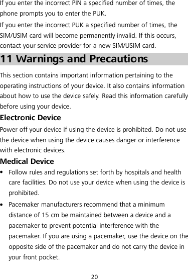 20 If you enter the incorrect PIN a specified number of times, the phone prompts you to enter the PUK. If you enter the incorrect PUK a specified number of times, the SIM/USIM card will become permanently invalid. If this occurs, contact your service provider for a new SIM/USIM card. 11 Warnings and Precautions This section contains important information pertaining to the operating instructions of your device. It also contains information about how to use the device safely. Read this information carefully before using your device. Electronic Device Power off your device if using the device is prohibited. Do not use the device when using the device causes danger or interference with electronic devices. Medical Device  Follow rules and regulations set forth by hospitals and health care facilities. Do not use your device when using the device is prohibited.  Pacemaker manufacturers recommend that a minimum distance of 15 cm be maintained between a device and a pacemaker to prevent potential interference with the pacemaker. If you are using a pacemaker, use the device on the opposite side of the pacemaker and do not carry the device in your front pocket. 