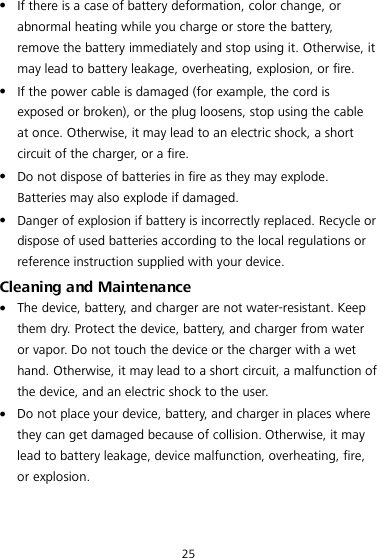 25  If there is a case of battery deformation, color change, or abnormal heating while you charge or store the battery, remove the battery immediately and stop using it. Otherwise, it may lead to battery leakage, overheating, explosion, or fire.  If the power cable is damaged (for example, the cord is exposed or broken), or the plug loosens, stop using the cable at once. Otherwise, it may lead to an electric shock, a short circuit of the charger, or a fire.  Do not dispose of batteries in fire as they may explode. Batteries may also explode if damaged.  Danger of explosion if battery is incorrectly replaced. Recycle or dispose of used batteries according to the local regulations or reference instruction supplied with your device. Cleaning and Maintenance  The device, battery, and charger are not water-resistant. Keep them dry. Protect the device, battery, and charger from water or vapor. Do not touch the device or the charger with a wet hand. Otherwise, it may lead to a short circuit, a malfunction of the device, and an electric shock to the user.  Do not place your device, battery, and charger in places where they can get damaged because of collision. Otherwise, it may lead to battery leakage, device malfunction, overheating, fire, or explosion. 