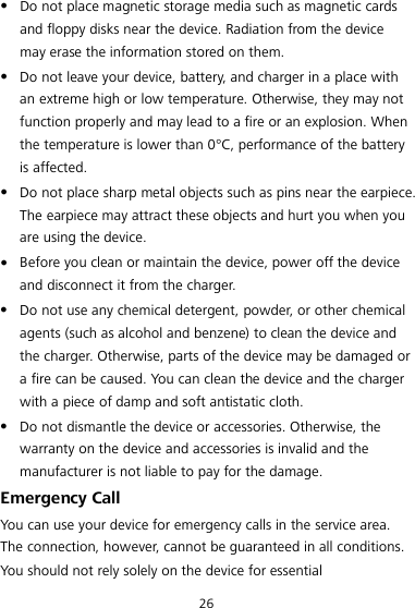 26  Do not place magnetic storage media such as magnetic cards and floppy disks near the device. Radiation from the device may erase the information stored on them.  Do not leave your device, battery, and charger in a place with an extreme high or low temperature. Otherwise, they may not function properly and may lead to a fire or an explosion. When the temperature is lower than 0°C, performance of the battery is affected.  Do not place sharp metal objects such as pins near the earpiece. The earpiece may attract these objects and hurt you when you are using the device.  Before you clean or maintain the device, power off the device and disconnect it from the charger.  Do not use any chemical detergent, powder, or other chemical agents (such as alcohol and benzene) to clean the device and the charger. Otherwise, parts of the device may be damaged or a fire can be caused. You can clean the device and the charger with a piece of damp and soft antistatic cloth.  Do not dismantle the device or accessories. Otherwise, the warranty on the device and accessories is invalid and the manufacturer is not liable to pay for the damage. Emergency Call You can use your device for emergency calls in the service area. The connection, however, cannot be guaranteed in all conditions. You should not rely solely on the device for essential 