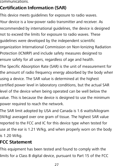 27 communications. Certification Information (SAR) This device meets guidelines for exposure to radio waves. Your device is a low-power radio transmitter and receiver. As recommended by international guidelines, the device is designed not to exceed the limits for exposure to radio waves. These guidelines were developed by the independent scientific organization International Commission on Non-Ionizing Radiation Protection (ICNIRP) and include safety measures designed to ensure safety for all users, regardless of age and health. The Specific Absorption Rate (SAR) is the unit of measurement for the amount of radio frequency energy absorbed by the body when using a device. The SAR value is determined at the highest certified power level in laboratory conditions, but the actual SAR level of the device when being operated can be well below the value. This is because the device is designed to use the minimum power required to reach the network. The SAR limit adopted by USA and Canada is 1.6 watts/kilogram (W/kg) averaged over one gram of tissue. The highest SAR value reported to the FCC and IC for this device type when tested for use at the ear is 1.21 W/kg, and when properly worn on the body is 1.20 W/kg. FCC Statement This equipment has been tested and found to comply with the limits for a Class B digital device, pursuant to Part 15 of the FCC 