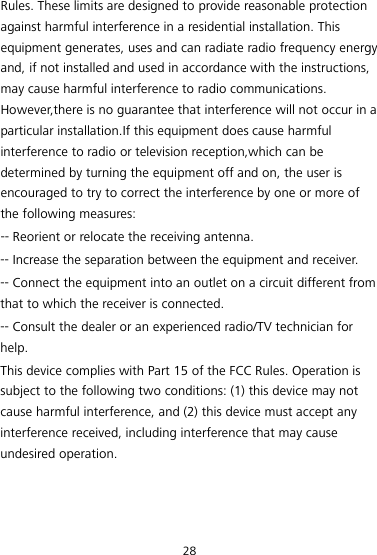 28 Rules. These limits are designed to provide reasonable protection against harmful interference in a residential installation. This equipment generates, uses and can radiate radio frequency energy and, if not installed and used in accordance with the instructions, may cause harmful interference to radio communications. However,there is no guarantee that interference will not occur in a particular installation.If this equipment does cause harmful interference to radio or television reception,which can be determined by turning the equipment off and on, the user is encouraged to try to correct the interference by one or more of the following measures: -- Reorient or relocate the receiving antenna. -- Increase the separation between the equipment and receiver. -- Connect the equipment into an outlet on a circuit different from that to which the receiver is connected. -- Consult the dealer or an experienced radio/TV technician for help. This device complies with Part 15 of the FCC Rules. Operation is subject to the following two conditions: (1) this device may not cause harmful interference, and (2) this device must accept any interference received, including interference that may cause undesired operation. 