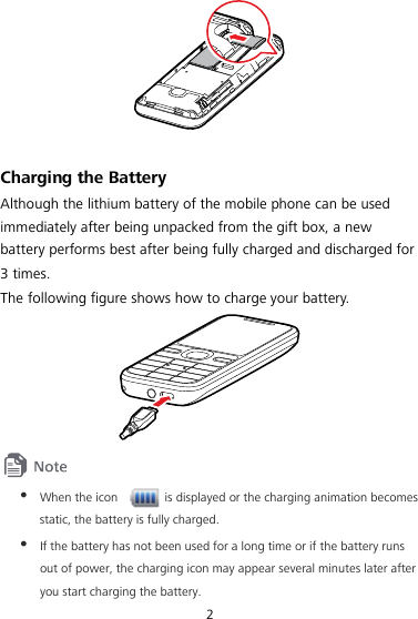 2   Charging the Battery Although the lithium battery of the mobile phone can be used immediately after being unpacked from the gift box, a new battery performs best after being fully charged and discharged for 3 times. The following figure shows how to charge your battery.    When the icon    is displayed or the charging animation becomes static, the battery is fully charged.  If the battery has not been used for a long time or if the battery runs out of power, the charging icon may appear several minutes later after you start charging the battery. 