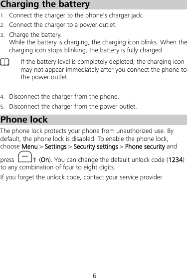 6 Charging the battery 1. Connect the charger to the phone&apos;s charger jack. 2. Connect the charger to a power outlet. 3. Charge the battery. While the battery is charging, the charging icon blinks. When the charging icon stops blinking, the battery is fully charged.  If the battery level is completely depleted, the charging icon may not appear immediately after you connect the phone to the power outlet.  4. Disconnect the charger from the phone. 5. Disconnect the charger from the power outlet. Phone lock The phone lock protects your phone from unauthorized use. By default, the phone lock is disabled. To enable the phone lock, choose Menu &gt; Settings &gt; Security settings &gt; Phone security and press   (On). You can change the default unlock code (1234) to any combination of four to eight digits. If you forget the unlock code, contact your service provider. 