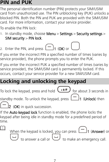 7 PIN and PUK The personal identification number (PIN) protects your SIM/USIM card from unauthorized use. The PIN unblocking key (PUK) unlocks a blocked PIN. Both the PIN and PUK are provided with the SIM/USIM card. For more information, contact your service provider. To enable the PIN lock: 1. In standby mode, choose Menu &gt; Settings &gt; Security settings &gt; SIM security &gt; PIN lock. 2. Enter the PIN, and press   (OK) or  . If you enter the incorrect PIN a specified number of times (varies by service provider), the phone prompts you to enter the PUK. If you enter the incorrect PUK a specified number of times (varies by service provider), the SIM/USIM card is permanently locked. If this occurs, contact your service provider for a new SIM/USIM card. Locking and unlocking the keypad To lock the keypad, press and hold    for about 3 seconds in standby mode. To unlock the keypad, press   (Unlock) then  (OK) in quick succession. If the Auto keypad lock function is enabled, the phone locks the keypad after being idle in standby mode for a predefined period of time.  When the keypad is locked, you can press   (Answer) or   to answer a call or    to make an emergency call.  