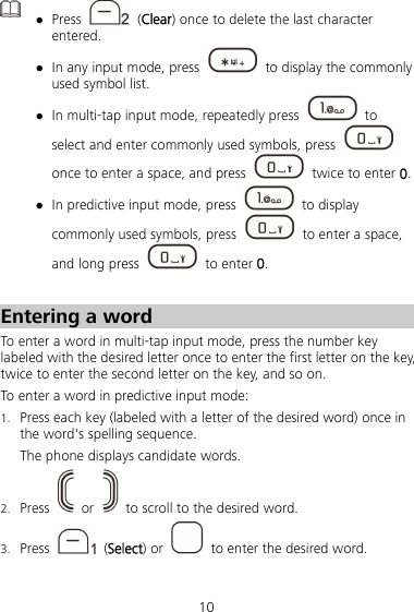 10   Press   (Clear) once to delete the last character entered.  In any input mode, press    to display the commonly used symbol list.  In multi-tap input mode, repeatedly press   to select and enter commonly used symbols, press   once to enter a space, and press    twice to enter 0.  In predictive input mode, press   to display commonly used symbols, press    to enter a space, and long press   to enter 0.  Entering a word To enter a word in multi-tap input mode, press the number key labeled with the desired letter once to enter the first letter on the key, twice to enter the second letter on the key, and so on. To enter a word in predictive input mode: 1. Press each key (labeled with a letter of the desired word) once in the word&apos;s spelling sequence. The phone displays candidate words. 2. Press   or    to scroll to the desired word. 3. Press   (Select) or    to enter the desired word. 