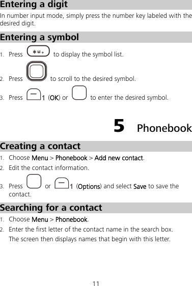 11 Entering a digit In number input mode, simply press the number key labeled with the desired digit. Entering a symbol 1. Press    to display the symbol list. 2. Press    to scroll to the desired symbol. 3. Press   (OK) or    to enter the desired symbol. 5  Phonebook Creating a contact 1. Choose Menu &gt; Phonebook &gt; Add new contact. 2. Edit the contact information. 3. Press   or   (Options) and select Save to save the contact. Searching for a contact 1. Choose Menu &gt; Phonebook. 2. Enter the first letter of the contact name in the search box. The screen then displays names that begin with this letter. 