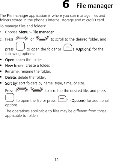 12 6  File manager The File manager application is where you can manage files and folders stored in the phone&apos;s internal storage and microSD card. To manage files and folders: 1. Choose Menu &gt; File manager. 2. Press   or    to scroll to the desired folder, and press    to open the folder or   (Options) for the following options:  Open: open the folder.  New folder: create a folder.  Rename: rename the folder.  Delete: delete the folder.  Sort by: sort folders by name, type, time, or size. Press     to scroll to the desired file, and press   to open the file or press   (Options) for additional options. The operations applicable to files may be different from those applicable to folders. 