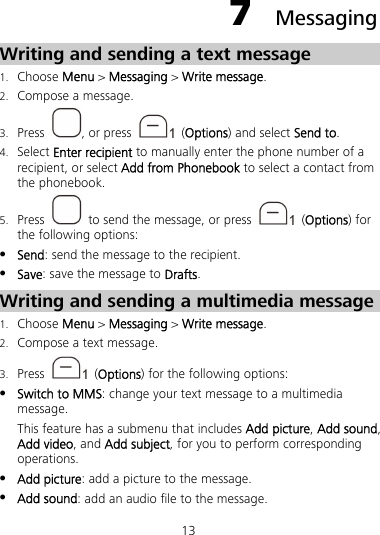 13 7  Messaging Writing and sending a text message 1. Choose Menu &gt; Messaging &gt; Write message. 2. Compose a message. 3. Press  , or press   (Options) and select Send to. 4. Select Enter recipient to manually enter the phone number of a recipient, or select Add from Phonebook to select a contact from the phonebook. 5. Press    to send the message, or press   (Options) for the following options:  Send: send the message to the recipient.  Save: save the message to Drafts. Writing and sending a multimedia message 1. Choose Menu &gt; Messaging &gt; Write message. 2. Compose a text message. 3. Press   (Options) for the following options:  Switch to MMS: change your text message to a multimedia message. This feature has a submenu that includes Add picture, Add sound, Add video, and Add subject, for you to perform corresponding operations.  Add picture: add a picture to the message.  Add sound: add an audio file to the message. 