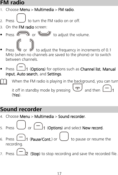 17 FM radio 1. Choose Menu &gt; Multimedia &gt; FM radio. 2. Press    to turn the FM radio on or off. 3. On the FM radio screen:  Press   or    to adjust the volume.  Press   or    to adjust the frequency in increments of 0.1 MHz (when no channels are saved to the phone) or to switch between channels.  Press   (Options) for options such as Channel list, Manual input, Auto search, and Settings.  When the FM radio is playing in the background, you can turn it off in standby mode by pressing   and then   (Yes).  Sound recorder 4. Choose Menu &gt; Multimedia &gt; Sound recorder. 5. Press   or   (Options) and select New record. 6. Press   (Pause/Cont.) or    to pause or resume the recording. 7. Press   (Stop) to stop recording and save the recorded file. 