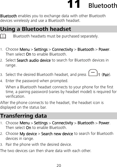 20 11  Bluetooth Bluetooth enables you to exchange data with other Bluetooth devices wirelessly and use a Bluetooth headset. Using a Bluetooth headset  Bluetooth headsets must be purchased separately.  1. Choose Menu &gt; Settings &gt; Connectivity &gt; Bluetooth &gt; Power. Then select On to enable Bluetooth. 2. Select Search audio device to search for Bluetooth devices in range. 3. Select the desired Bluetooth headset, and press   (Pair). 4. Enter the password when prompted. When a Bluetooth headset connects to your phone for the first time, a pairing password (varies by headset model) is required for verification. After the phone connects to the headset, the headset icon is displayed on the status bar. Transferring data 1. Choose Menu &gt; Settings &gt; Connectivity &gt; Bluetooth &gt; Power. Then select On to enable Bluetooth. 2. Choose My device &gt; Search new device to search for Bluetooth devices in range. 3. Pair the phone with the desired device. The two devices can then share data with each other. 