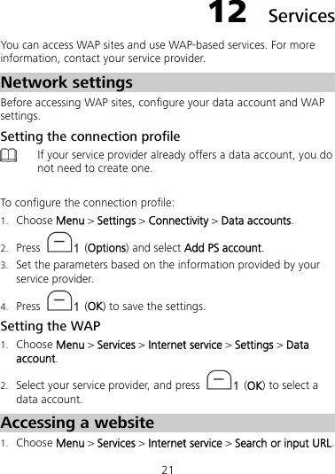 21 12  Services You can access WAP sites and use WAP-based services. For more information, contact your service provider. Network settings Before accessing WAP sites, configure your data account and WAP settings. Setting the connection profile  If your service provider already offers a data account, you do not need to create one.  To configure the connection profile: 1. Choose Menu &gt; Settings &gt; Connectivity &gt; Data accounts. 2. Press   (Options) and select Add PS account. 3. Set the parameters based on the information provided by your service provider. 4. Press   (OK) to save the settings. Setting the WAP 1. Choose Menu &gt; Services &gt; Internet service &gt; Settings &gt; Data account. 2. Select your service provider, and press   (OK) to select a data account. Accessing a website 1. Choose Menu &gt; Services &gt; Internet service &gt; Search or input URL. 