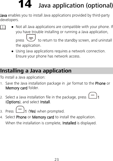 23 14  Java application (optional) Java enables you to install Java applications provided by third-party developers.   Not all Java applications are compatible with your phone. If you have trouble installing or running a Java application, press    to return to the standby screen, and uninstall the application.  Using Java applications requires a network connection. Ensure your phone has network access.  Installing a Java application To install a Java application: 1. Save the Java installation package in .jar format to the Phone or Memory card folder. 2. Select a Java installation file in the package, press   (Options), and select Install. 3. Press   (Yes ) when prompted. 4. Select Phone or Memory card to install the application. When the installation is complete, Installed is displayed. 