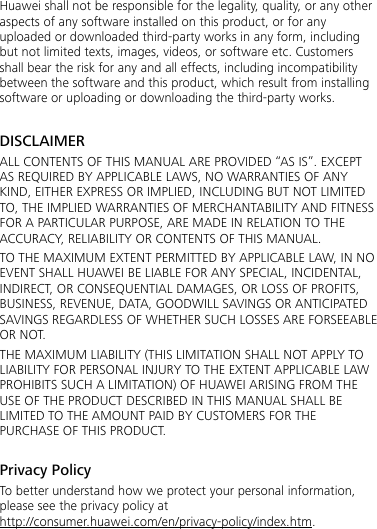 Huawei shall not be responsible for the legality, quality, or any other aspects of any software installed on this product, or for any uploaded or downloaded third-party works in any form, including but not limited texts, images, videos, or software etc. Customers shall bear the risk for any and all effects, including incompatibility between the software and this product, which result from installing software or uploading or downloading the third-party works.  DISCLAIMER ALL CONTENTS OF THIS MANUAL ARE PROVIDED “AS IS”. EXCEPT AS REQUIRED BY APPLICABLE LAWS, NO WARRANTIES OF ANY KIND, EITHER EXPRESS OR IMPLIED, INCLUDING BUT NOT LIMITED TO, THE IMPLIED WARRANTIES OF MERCHANTABILITY AND FITNESS FOR A PARTICULAR PURPOSE, ARE MADE IN RELATION TO THE ACCURACY, RELIABILITY OR CONTENTS OF THIS MANUAL. TO THE MAXIMUM EXTENT PERMITTED BY APPLICABLE LAW, IN NO EVENT SHALL HUAWEI BE LIABLE FOR ANY SPECIAL, INCIDENTAL, INDIRECT, OR CONSEQUENTIAL DAMAGES, OR LOSS OF PROFITS, BUSINESS, REVENUE, DATA, GOODWILL SAVINGS OR ANTICIPATED SAVINGS REGARDLESS OF WHETHER SUCH LOSSES ARE FORSEEABLE OR NOT. THE MAXIMUM LIABILITY (THIS LIMITATION SHALL NOT APPLY TO LIABILITY FOR PERSONAL INJURY TO THE EXTENT APPLICABLE LAW PROHIBITS SUCH A LIMITATION) OF HUAWEI ARISING FROM THE USE OF THE PRODUCT DESCRIBED IN THIS MANUAL SHALL BE LIMITED TO THE AMOUNT PAID BY CUSTOMERS FOR THE PURCHASE OF THIS PRODUCT.  Privacy Policy To better understand how we protect your personal information, please see the privacy policy at http://consumer.huawei.com/en/privacy-policy/index.htm. 