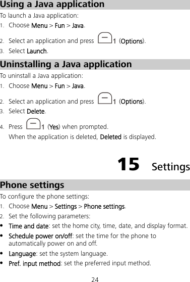 24 Using a Java application To launch a Java application: 1. Choose Menu &gt; Fun &gt; Java. 2. Select an application and press   (Options). 3. Select Launch. Uninstalling a Java application To uninstall a Java application: 1. Choose Menu &gt; Fun &gt; Java. 2. Select an application and press   (Options). 3. Select Delete. 4. Press   (Yes ) when prompted. When the application is deleted, Deleted is displayed. 15  Settings Phone settings To configure the phone settings: 1. Choose Menu &gt; Settings &gt; Phone settings. 2. Set the following parameters:  Time and date: set the home city, time, date, and display format.  Schedule power on/off: set the time for the phone to automatically power on and off.  Language: set the system language.  Pref. input method: set the preferred input method. 