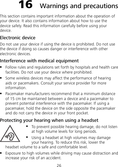 26 16  Warnings and precautions This section contains important information about the operation of your device. It also contains information about how to use the device safely. Read this information carefully before using your device. Electronic device Do not use your device if using the device is prohibited. Do not use the device if doing so causes danger or interference with other electronic devices. Interference with medical equipment  Follow rules and regulations set forth by hospitals and health care facilities. Do not use your device where prohibited.  Some wireless devices may affect the performance of hearing aids or pacemakers. Consult your service provider for more information.  Pacemaker manufacturers recommend that a minimum distance of 15 cm be maintained between a device and a pacemaker to prevent potential interference with the pacemaker. If using a pacemaker, hold the device on the side opposite the pacemaker and do not carry the device in your front pocket. Protecting your hearing when using a headset  To prevent possible hearing damage, do not listen at high volume levels for long periods.  Using a headset at high volumes may damage your hearing. To reduce this risk, lower the headset volume to a safe and comfortable level.  Exposure to high volumes while driving may cause distraction and increase your risk of an accident. 