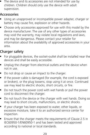 29  The device and its accessories are not intended for use by children. Children should only use the device with adult supervision. Accessories  Using an unapproved or incompatible power adapter, charger or battery may cause fire, explosion or other hazards.  Choose only accessories approved for use with this model by the device manufacturer. The use of any other types of accessories may void the warranty, may violate local regulations and laws, and may be dangerous. Please contact your retailer for information about the availability of approved accessories in your area. Charger safety  For pluggable devices, the socket-outlet shall be installed near the devices and shall be easily accessible.  Unplug the charger from electrical outlets and the device when not in use.  Do not drop or cause an impact to the charger.  If the power cable is damaged (for example, the cord is exposed or broken), or the plug loosens, stop using it at once. Continued use may lead to electric shocks, short circuits, or fire.  Do not touch the power cord with wet hands or pull the power cord to disconnect the charger.  Do not touch the device or the charger with wet hands. Doing so may lead to short circuits, malfunctions, or electric shocks.  If your charger has been exposed to water, other liquids, or excessive moisture, take it to an authorized service center for inspection.  Ensure that the charger meets the requirements of Clause 2.5 in IEC60950-1/EN60950-1 and has been tested and approved according to national or local standards. 