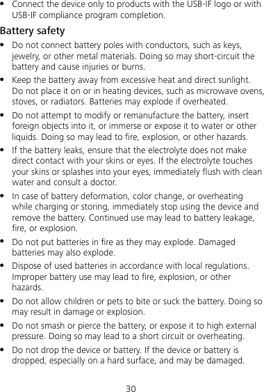 30  Connect the device only to products with the USB-IF logo or with USB-IF compliance program completion. Battery safety  Do not connect battery poles with conductors, such as keys, jewelry, or other metal materials. Doing so may short-circuit the battery and cause injuries or burns.  Keep the battery away from excessive heat and direct sunlight. Do not place it on or in heating devices, such as microwave ovens, stoves, or radiators. Batteries may explode if overheated.  Do not attempt to modify or remanufacture the battery, insert foreign objects into it, or immerse or expose it to water or other liquids. Doing so may lead to fire, explosion, or other hazards.  If the battery leaks, ensure that the electrolyte does not make direct contact with your skins or eyes. If the electrolyte touches your skins or splashes into your eyes, immediately flush with clean water and consult a doctor.  In case of battery deformation, color change, or overheating while charging or storing, immediately stop using the device and remove the battery. Continued use may lead to battery leakage, fire, or explosion.  Do not put batteries in fire as they may explode. Damaged batteries may also explode.  Dispose of used batteries in accordance with local regulations. Improper battery use may lead to fire, explosion, or other hazards.  Do not allow children or pets to bite or suck the battery. Doing so may result in damage or explosion.  Do not smash or pierce the battery, or expose it to high external pressure. Doing so may lead to a short circuit or overheating.  Do not drop the device or battery. If the device or battery is dropped, especially on a hard surface, and may be damaged. 
