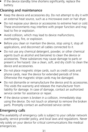 31  If the device standby time shortens significantly, replace the battery. Cleaning and maintenance  Keep the device and accessories dry. Do not attempt to dry it with an external heat source, such as a microwave oven or hair dryer.    Do not expose your device or accessories to extreme heat or cold. These environments may interfere with proper function and may lead to fire or explosion.    Avoid collision, which may lead to device malfunctions, overheating, fire, or explosion.  Before you clean or maintain the device, stop using it, stop all applications, and disconnect all cables connected to it.  Do not use any chemical detergent, powder, or other chemical agents (such as alcohol and benzene) to clean the device or accessories. These substances may cause damage to parts or present a fire hazard. Use a clean, soft, and dry cloth to clean the device and accessories.  Do not place magnetic stripe cards, such as credit cards and phone cards, near the device for extended periods of time. Otherwise the magnetic stripe cards may be damaged.  Do not dismantle or remanufacture the device and its accessories. This voids the warranty and releases the manufacturer from liability for damage. In case of damage, contact an authorized service center for assistance or repair.  If the device screen is broken in a collision, immediately stop using the device. Do not touch or attempt to remove the broken parts. Promptly contact an authorized service center. Emergency calls The availability of emergency calls is subject to your cellular network quality, service provider policy, and local laws and regulations. Never rely solely on your device for critical communications like medical emergencies. 