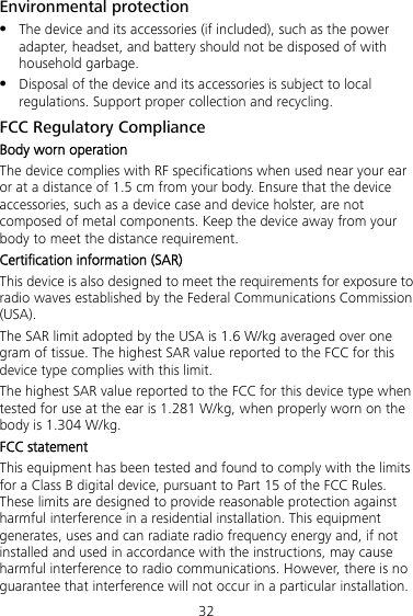 32 Environmental protection  The device and its accessories (if included), such as the power adapter, headset, and battery should not be disposed of with household garbage.  Disposal of the device and its accessories is subject to local regulations. Support proper collection and recycling. FCC Regulatory Compliance Body worn operation The device complies with RF specifications when used near your ear or at a distance of 1.5 cm from your body. Ensure that the device accessories, such as a device case and device holster, are not composed of metal components. Keep the device away from your body to meet the distance requirement. Certification information (SAR) This device is also designed to meet the requirements for exposure to radio waves established by the Federal Communications Commission (USA). The SAR limit adopted by the USA is 1.6 W/kg averaged over one gram of tissue. The highest SAR value reported to the FCC for this device type complies with this limit. The highest SAR value reported to the FCC for this device type when tested for use at the ear is 1.281 W/kg, when properly worn on the body is 1.304 W/kg. FCC statement This equipment has been tested and found to comply with the limits for a Class B digital device, pursuant to Part 15 of the FCC Rules. These limits are designed to provide reasonable protection against harmful interference in a residential installation. This equipment generates, uses and can radiate radio frequency energy and, if not installed and used in accordance with the instructions, may cause harmful interference to radio communications. However, there is no guarantee that interference will not occur in a particular installation. 