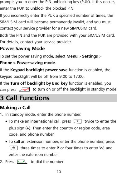  10 prompts you to enter the PIN unblocking key (PUK). If this occurs, enter the PUK to unblock the blocked PIN. If you incorrectly enter the PUK a specified number of times, the SIM/USIM card will become permanently invalid, and you must contact your service provider for a new SIM/USIM card. Both the PIN and the PUK are provided with your SIM/USIM card. For details, contact your service provider. Power Saving Mode To set the power saving mode, select Menu &gt; Settings &gt; Phone &gt; Power-saving mode. If the Keypad backlight power save function is enabled, the keypad backlight will be off from 9:00 to 17:00. If the Turn off backlight by End key function is enabled, you   can press   to turn on or off the backlight in standby mode. 3 Call Functions Making a Call 1. In standby mode, enter the phone number.  To make an international call, press   twice to enter the plus sign (+). Then enter the country or region code, area code, and phone number.  To call an extension number, enter the phone number, press  three times to enter P or four times to enter W, and enter the extension number. 2. Press   to dial the number. 
