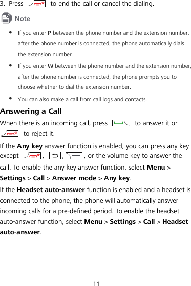  11 3. Press    to end the call or cancel the dialing.   If you enter P between the phone number and the extension number, after the phone number is connected, the phone automatically dials the extension number.  If you enter W between the phone number and the extension number, after the phone number is connected, the phone prompts you to choose whether to dial the extension number.  You can also make a call from call logs and contacts. Answering a Call When there is an incoming call, press   to answer it or  to reject it. If the Any key answer function is enabled, you can press any key except  ,  , , or the volume key to answer the call. To enable the any key answer function, select Menu &gt; Settings &gt; Call &gt; Answer mode &gt; Any key. If the Headset auto-answer function is enabled and a headset is connected to the phone, the phone will automatically answer incoming calls for a pre-defined period. To enable the headset auto-answer function, select Menu &gt; Settings &gt; Call &gt; Headset auto-answer. 