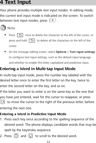  12 4 Text Input Your phone provides multiple text input modes. In editing mode, the current text input mode is indicated on the screen. To switch between text input modes, press  .   Press    once to delete the character to the left of the cursor, or press and hold  to delete all the characters to the left of the cursor.  On the message editing screen, select Options &gt; Text input settings to configure text input settings, such as the default input language, and whether to enable first letter capitalized and predictive input. Entering a Word in Multi-tap Input Mode In multi-tap input mode, press the number key labeled with the desired letter once to enter the first letter on the key, twice to enter the second letter on the key, and so on.   If the letter you want to enter is on the same key as the one that you have just entered, wait for the cursor to reappear, or press  to move the cursor to the right of the previous letter, before entering the next one. Entering a Word in Predictive Input Mode 1. Press each key once according to the spelling sequence of the desired word. The phone displays candidate words that may be spelt by the keystroke sequence. 2. Press   and   to scroll to the desired word. 