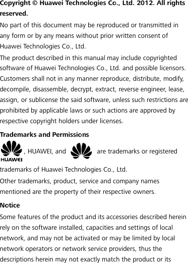  Copyright © Huawei Technologies Co., Ltd. 2012. All rights reserved. No part of this document may be reproduced or transmitted in any form or by any means without prior written consent of Huawei Technologies Co., Ltd. The product described in this manual may include copyrighted software of Huawei Technologies Co., Ltd. and possible licensors. Customers shall not in any manner reproduce, distribute, modif y, decompile, disassemble, decrypt, extract, reverse engineer, lease, assign, or sublicense the said software, unless such restrictions are prohibited by applicable laws or such actions are approved by respective copyright holders under licenses. Trademarks and Permissions , HUAWEI, and   are trademarks or registered trademarks of Huawei Technologies Co., Ltd. Other trademarks, product, service and company names mentioned are the property of their respective owners. Notice Some features of the product and its accessories described herein rely on the software installed, capacities and settings of local network, and may not be activated or may be limited by local network operators or network service providers, thus the descriptions herein may not exactly match the product or its 