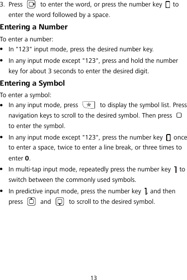  13 3. Press    to enter the word, or press the number key   to enter the word followed by a space. Entering a Number To enter a number:  In &quot;123&quot; input mode, press the desired number key.  In any input mode except &quot;123&quot;, press and hold the number key for about 3 seconds to enter the desired digit. Entering a Symbol To enter a symbol:  In any input mode, press   to display the symbol list. Press navigation keys to scroll to the desired symbol. Then press   to enter the symbol.  In any input mode except &quot;123&quot;, press the number key   once to enter a space, twice to enter a line break, or three times to enter 0.  In multi-tap input mode, repeatedly press the number key   to switch between the commonly used symbols.  In predictive input mode, press the number key  , and then press   and   to scroll to the desired symbol. 
