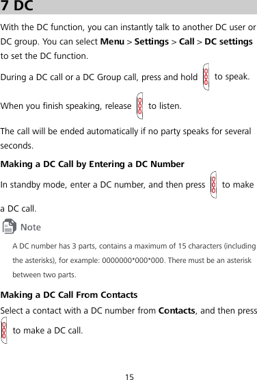  15 7 DC With the DC function, you can instantly talk to another DC user or DC group. You can select Menu &gt; Settings &gt; Call &gt; DC settings to set the DC function. During a DC call or a DC Group call, press and hold   to speak. When you finish speaking, release   to listen. The call will be ended automatically if no party speaks for several seconds. Making a DC Call by Entering a DC Number In standby mode, enter a DC number, and then press  to make a DC call.  A DC number has 3 parts, contains a maximum of 15 characters (including the asterisks), for example: 0000000*000*000. There must be an asterisk between two parts. Making a DC Call From Contacts Select a contact with a DC number from Contacts, and then press  to make a DC call. 