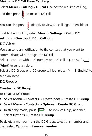  16 Making a DC Call From Call Logs Select Menu &gt; Call log &gt; DC calls, select the required call log, and then press  to make a DC call. You can also press   directly to view DC call logs. To enable or disable the function, select Menu &gt; Settings &gt; Call &gt; DC settings &gt; One touch DC &gt; Call log. DC Alert You can send an notification to the contact that you want to communicate with through the DC call. Select a contact with a DC number or a DC call log, press   (Alert) to send an alert. Select a DC Group or a DC group call log, press    (Invite) to send an invite. DC Group Creating a DC Group To create a DC Group:  Select Menu &gt; Contacts &gt; Create new &gt; Create DC Group.  Select Menu &gt; Contacts &gt; Options &gt; Create DC Group.  In standby mode, press    to view call logs, and then select Options &gt; Create DC Group. To delete a member from the DC Group, select the member and then select Options &gt; Remove member. 
