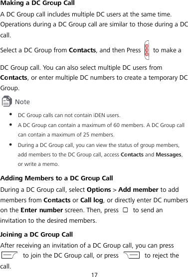  17 Making a DC Group Call A DC Group call includes multiple DC users at the same time. Operations during a DC Group call are similar to those during a DC call. Select a DC Group from Contacts, and then Press   to make a DC Group call. You can also select multiple DC users from Contacts, or enter multiple DC numbers to create a temporary DC Group.   DC Group calls can not contain iDEN users.  A DC Group can contain a maximum of 60 members. A DC Group call can contain a maximum of 25 members.  During a DC Group call, you can view the status of group members, add members to the DC Group call, access Contacts and Messages, or write a memo. Adding Members to a DC Group Call During a DC Group call, select Options &gt; Add member to add members from Contacts or Call log, or directly enter DC numbers on the Enter number screen. Then, press   to send an invitation to the desired members. Joining a DC Group Call After receiving an invitation of a DC Group call, you can press  to join the DC Group call, or press   to reject the call. 