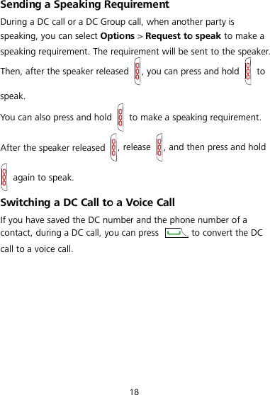  18 Sending a Speaking Requirement During a DC call or a DC Group call, when another party is speaking, you can select Options &gt; Request to speak to make a speaking requirement. The requirement will be sent to the speaker. Then, after the speaker released  , you can press and hold   to speak. You can also press and hold   to make a speaking requirement. After the speaker released  , release  , and then press and hold  again to speak. Switching a DC Call to a Voice Call If you have saved the DC number and the phone number of a contact, during a DC call, you can press  to convert the DC call to a voice call.