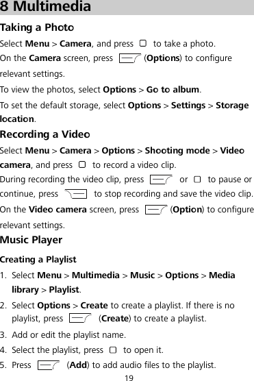  19 8 Multimedia Taking a Photo Select Menu &gt; Camera, and press   to take a photo. On the Camera screen, press  (Options) to configure relevant settings. To view the photos, select Options &gt; Go to album. To set the default storage, select Options &gt; Settings &gt; Storage location. Recording a Video Select Menu &gt; Camera &gt; Options &gt; Shooting mode &gt; Video camera, and press   to record a video clip. During recording the video clip, press   or   to pause or continue, press   to stop recording and save the video clip. On the Video camera screen, press  (Option) to configure relevant settings. Music Player Creating a Playlist 1. Select Menu &gt; Multimedia &gt; Music &gt; Options &gt; Media library &gt; Playlist. 2. Select Options &gt; Create to create a playlist. If there is no playlist, press    (Create) to create a playlist. 3. Add or edit the playlist name. 4. Select the playlist, press   to open it. 5. Press    (Add) to add audio files to the playlist. 